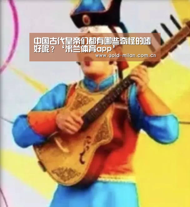 中国古代皇帝们都有哪些奇怪的嗜好呢?‘米兰体育app’(图4) 中国古代皇帝们都有哪些奇怪的嗜好呢?‘米兰体育app’(图4)